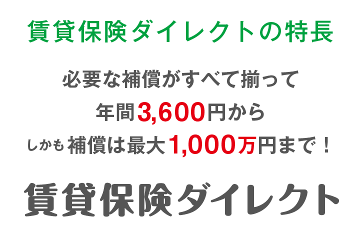 賃貸保険ダイレクトの特長必要な補償がすべて揃って年間3,600円からしかも 補償は最大1,000万円まで！賃貸保険ダイレクト