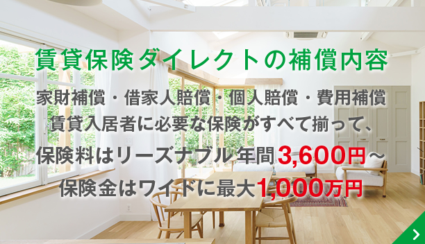 賃貸保険ダイレクトの補償内容 家財補償・借家人賠償・個人賠償・費用補償 賃貸入居者に必要な保険がすべて揃って、保険料はリーズナブル年間3,600円～ 保険金はワイドに最大1,000万円